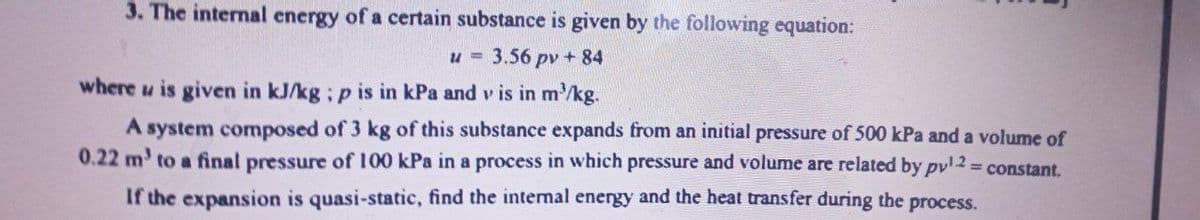 3. The internal energy of a certain substance is given by the following equation:
u = 3.56 pv + 84
where u is given in kJ/kg ; p is in kPa and v is in m³/kg.
A system composed of 3 kg of this substance expands from an initial pressure of 500 kPa and a volume of
0.22 m' to a final pressure of 100 kPa in a process in which pressure and volume are related by pv¹2 = constant.
If the expansion is quasi-static, find the internal energy and the heat transfer during the process.
