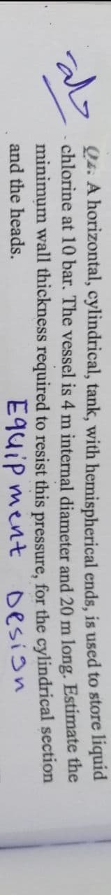 حلة
Q4. A horizontal, cylindrical, tank, with hemispherical ends, is used to store liquid
chlorine at 10 bar. The vessel is 4 m internal diameter
20 m long. Estimate the
and
for
minimum wall thickness required to resist this pressure,
cylindrical
section
and the heads.
Equipment
the
Design