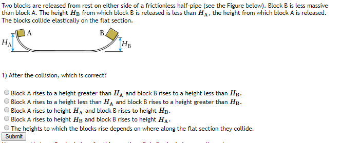 Two blocks are released from rest on either side of a frictionless half-pipe (see the Figure below). Block B is less massive
than block A. The height HB from which block B is released is less than HA, the height from which block A is released.
The blocks collide elastically on the flat section.
HA
B
HB
1) After the collision, which is correct?
Block A rises to a height greater than HA and block B rises to a height less than HB.
Block A rises to a height less than HA and block B rises to a height greater than HB.
Block A rises to height HA and block B rises to height HB.
Block A rises to height HB and block B rises to height HA.
The heights to which the blocks rise depends on where along the flat section they collide.
Submit