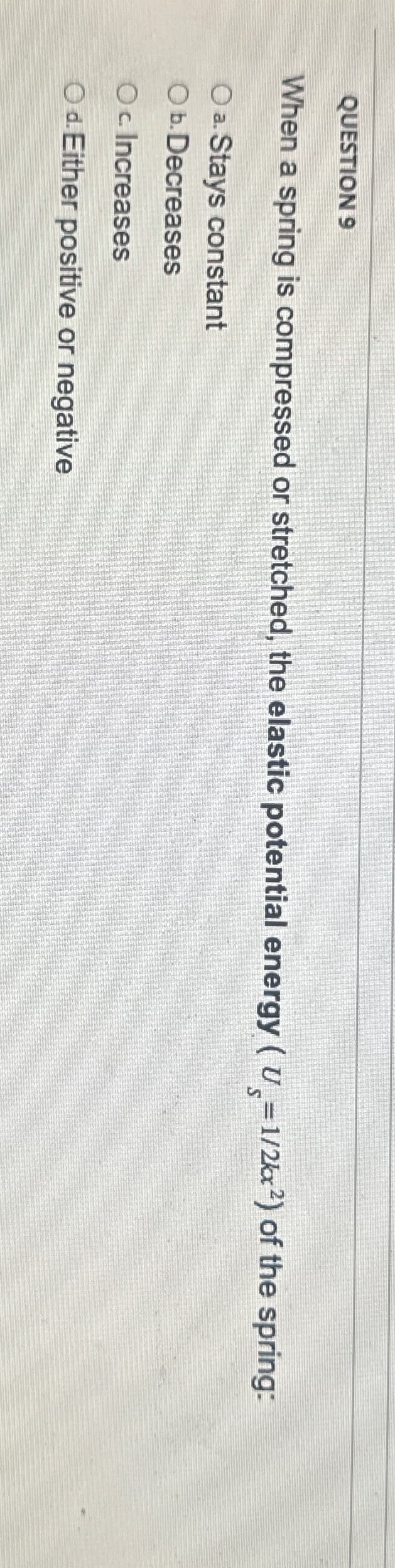 QUESTION 9
When a spring is compressed or stretched, the elastic potential energy (U=1/2kx²) of the spring:
Oa. Stays constant
Ob. Decreases
Oc Increases
Od. Either positive or negative