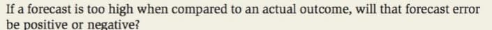 If a forecast is too high when compared to an actual outcome, will that forecast error
be positive or negative?
