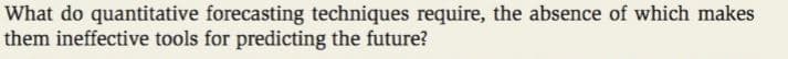 What do quantitative forecasting techniques require, the absence of which makes
them ineffective tools for predicting the future?
