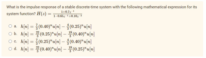 What is the impulse response of a stable discrete-time system with the following mathematical expression for its
1+0.7z ¹
system function? H(z) = 1-0.652-¹+0.102-²
a. h[n] =
(0.40)¹u[n]
(0.25)¹u[n]
O b. h[n] =
(0.25)¹u[n] — (0.40)¹u[n]
O c.
h[n]
=
(0.25)"u[n]
-
(0.40)" u[n]
O d. h[n]
(0.40)"u[n]
=
—
(0.25)"u[n]