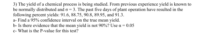 3) The yield of a chemical process is being studied. From previous experience yield is known to
be normally distributed and o=3. The past five days of plant operation have resulted in the
following percent yields: 91.6, 88.75, 90.8, 89.95, and 91.3.
a- Find a 95% confidence interval on the true mean yield.
b- Is there evidence that the mean yield is not 90%? Use a = 0.05
c- What is the P-value for this test?