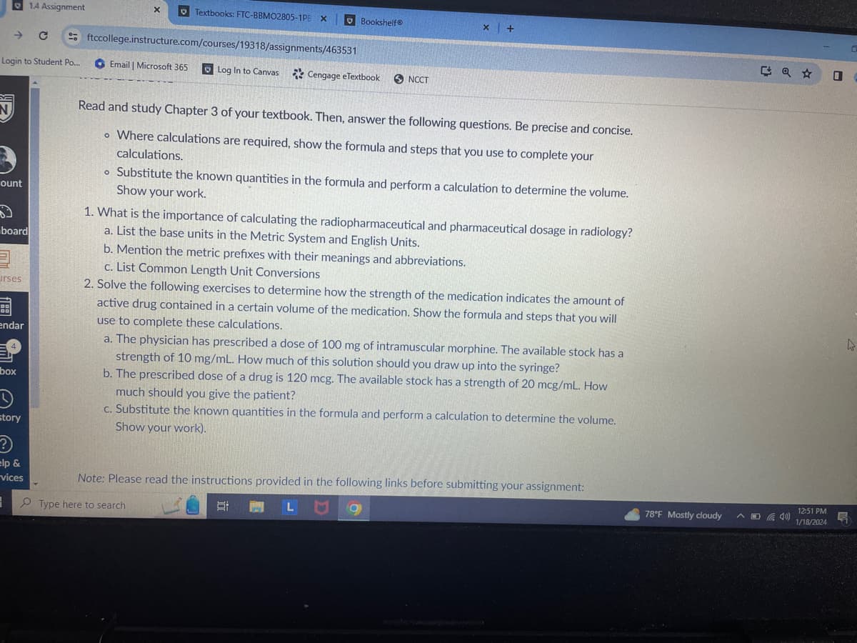 N
Login to Student Po...
→ C
ount
board
urses
endar
4
box
3
1.4 Assignment
story
?
elp &
vices
X
♥ Textbooks: FTC-BBMO2805-1PB X
ftccollege.instructure.com/courses/19318/assignments/463531
Email | Microsoft 365
Log In to Canvas Cengage eTextbook NCCT
Bookshelf®
Read and study Chapter 3 of your textbook. Then, answer the following questions. Be precise and concise.
o Where calculations are required, show the formula and steps that you use to complete your
calculations.
o Substitute the known quantities in the formula and perform a calculation to determine the volume.
Show your work.
x +
1. What is the importance of calculating the radiopharmaceutical and pharmaceutical dosage in radiology?
a. List the base units in the Metric System and English Units.
b. Mention the metric prefixes with their meanings and abbreviations.
c. List Common Length Unit Conversions
2. Solve the following exercises to determine how the strength of the medication indicates the amount of
active drug contained in a certain volume of the medication. Show the formula and steps that you will
use to complete these calculations.
a. The physician has prescribed a dose of 100 mg of intramuscular morphine. The available stock has a
strength of 10 mg/mL. How much of this solution should you draw up into the syringe?
b. The prescribed dose of a drug is 120 mcg. The available stock has a strength of 20 mcg/mL. How
much should you give the patient?
c. Substitute the known quantities in the formula and perform a calculation to determine the volume.
Show your work).
III
Note: Please read the instructions provided in the following links before submitting your assignment:
Type here to search
L9
P
78°F Mostly cloudy
A4)
12:51 PM
1/18/2024
0
4
E