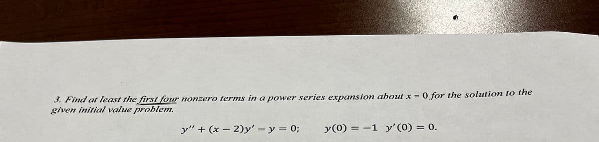 3. Find at least the first four nonzero terms in a power series expansion about x = 0 for the solution to the
given initial value problem.
y" + (x - 2)y' - y = 0;
y(0) = -1 y'(0) = 0.