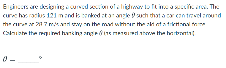 Engineers are designing a curved section of a highway to fit into a specific area. The
curve has radius 121 m and is banked at an angle such that a car can travel around
the curve at 28.7 m/s and stay on the road without the aid of a frictional force.
Calculate the required banking angle (as measured above the horizontal).
0
=