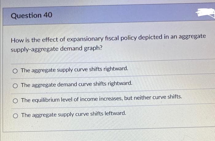 Question 40
How is the effect of expansionary fiscal policy depicted in an aggregate
supply-aggregate demand graph?
O The aggregate supply curve shifts rightward.
O The aggregate demand curve shifts rightward.
O The equilibrium level of income increases, but neither curve shifts.
O The aggregate supply curve shifts leftward.