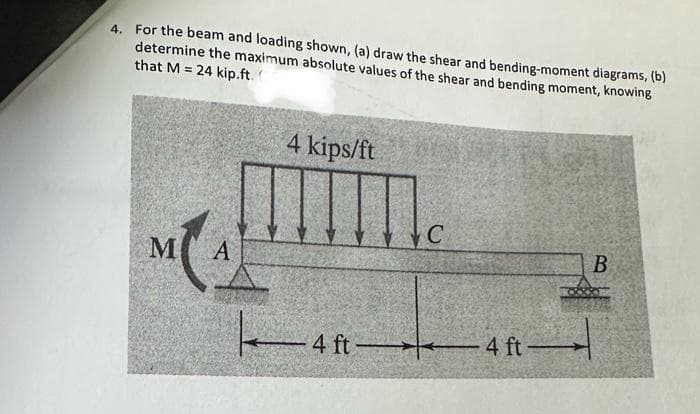 4. For the beam and loading shown, (a) draw the shear and bending-moment diagrams, (b)
determine the maximum absolute values of the shear and bending moment, knowing
that M = 24 kip.ft.
M
A
4 kips/ft
K
-4 ft-
-4 ft-
B