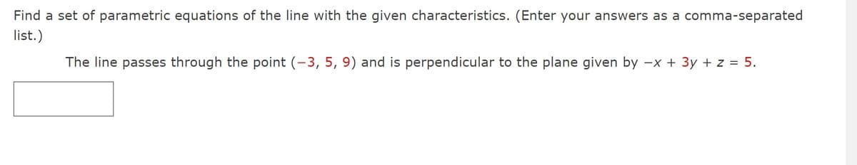 Find a set of parametric equations of the line with the given characteristics. (Enter your answers as a comma-separated
list.)
The line passes through the point (-3, 5, 9) and is perpendicular to the plane given by -x + 3y + z = 5.