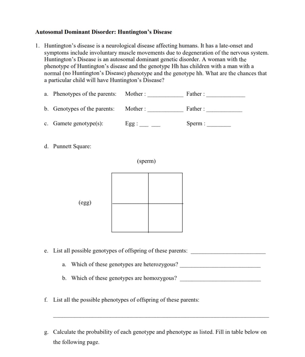Autosomal Dominant Disorder: Huntington's Disease
1. Huntington's disease is a neurological disease affecting humans. It has a late-onset and
symptoms include involuntary muscle movements due to degeneration of the nervous system.
Huntington's Disease is an autosomal dominant genetic disorder. A woman with the
phenotype of Huntington's disease and the genotype Hh has children with a man with a
normal (no Huntington's Disease) phenotype and the genotype hh. What are the chances that
a particular child will have Huntington's Disease?
a. Phenotypes of the parents: Mother:
b. Genotypes of the parents:
c. Gamete genotype(s):
d. Punnett Square:
(egg)
Mother:
Egg:
(sperm)
Father:
Father:
Sperm :
e. List all possible genotypes of offspring of these parents:
a. Which of these genotypes are heterozygous?
b. Which of these genotypes are homozygous?
f. List all the possible phenotypes of offspring of these parents:
g. Calculate the probability of each genotype and phenotype as listed. Fill in table below on
the following page.