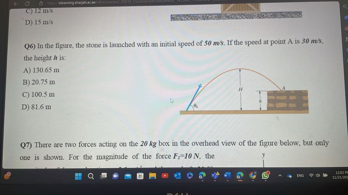 https://elearning.sharjah.ac.ae/ultra/courses/_55510_1/outline/edit/document_
C) 12 m/s
D) 15 m/s
Q6) In the figure, the stone is launched with an initial speed of 50 m/s. If the speed at point A is 30 m/s,
the height h is:
A) 130.65 m
B) 20.75 m
C) 100.5 m
D) 81.6 m
во
H
h
KALA KTHY PAL
PENT
Q7) There are two forces acting on the 20 kg box in the overhead view of the figure below, but only
one is shown. For the magnitude of the force F₁-10 N, the
ENG
12:02 PM
11/21/202