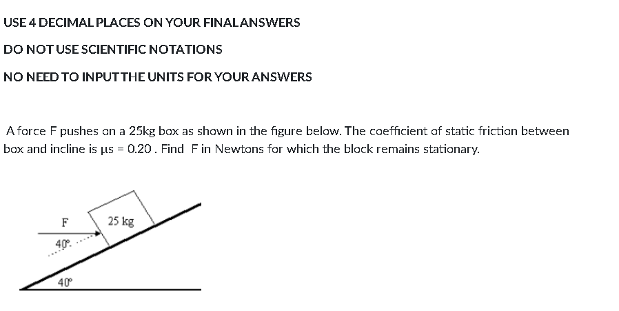 USE 4 DECIMAL PLACES ON YOUR FINALANSWERS
DO NOTUSE SCIENTIFIC NOTATIONS
NO NEED TO INPUTTHE UNITS FOR YOUR ANSWERS
A force F pushes on a 25kg box as shown in the figure below. The coefficient of static friction between
box and incline is us = 0.20. Find Fin Newtons for which the block remains stationary.
F
25 kg
40°.
40
