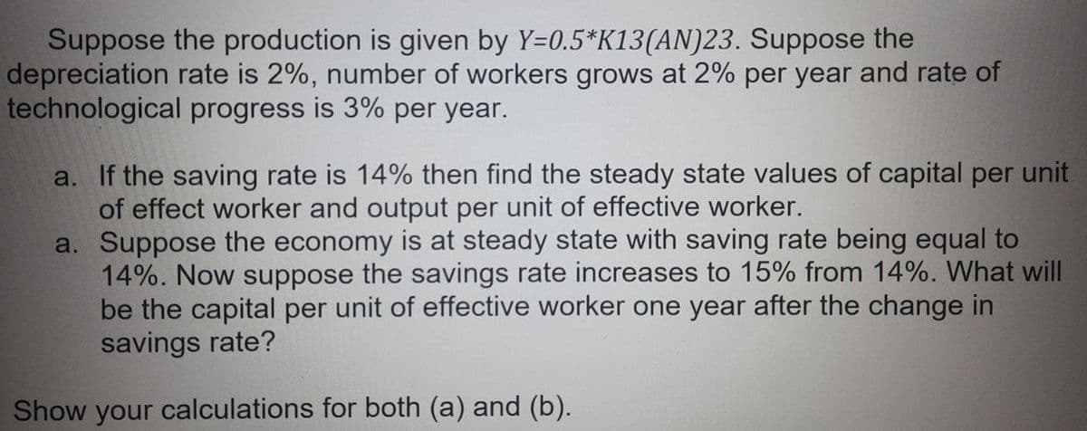 Suppose the production is given by Y=0.5*K13(AN)23. Suppose the
depreciation rate is 2%, number of workers grows at 2% per year and rate of
technological progress is 3% per year.
a. If the saving rate is 14% then find the steady state values of capital per unit
of effect worker and output per unit of effective worker.
a. Suppose the economy is at steady state with saving rate being equal to
14%. Now suppose the savings rate increases to 15% from 14%. What will
be the capital per unit of effective worker one year after the change in
savings rate?
Show your calculations for both (a) and (b).

