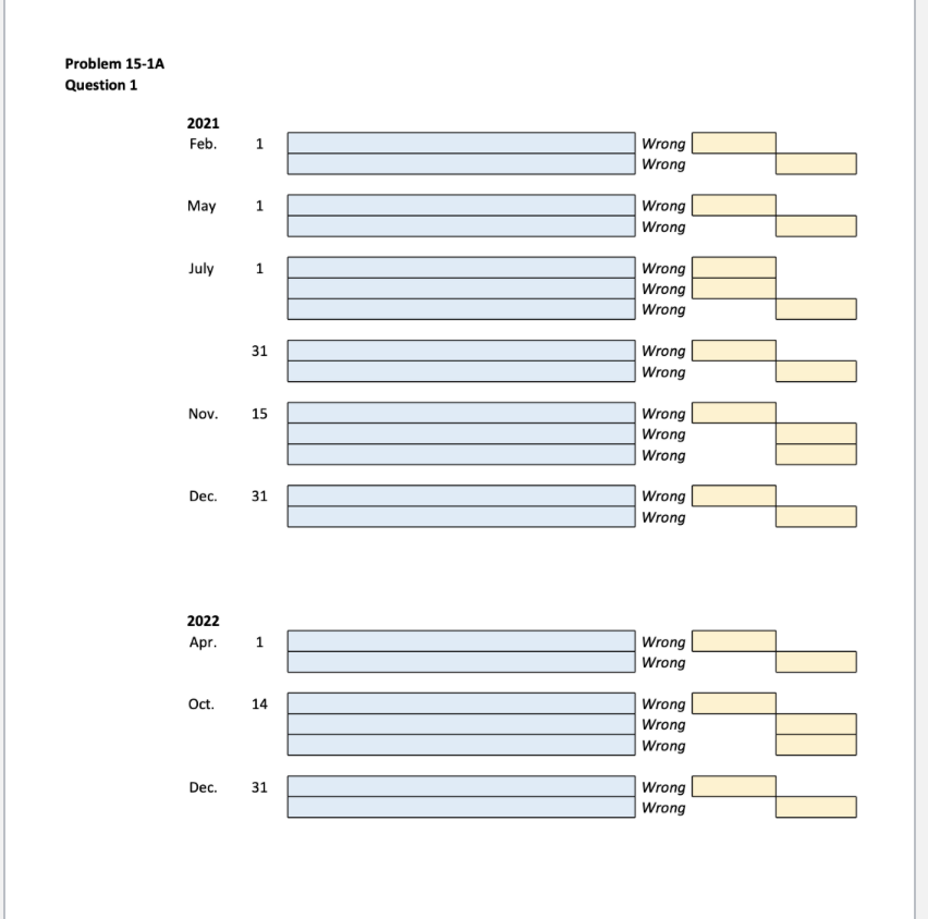 Problem 15-1A
Question 1
2021
Feb.
May
July
31
Nov. 15
Dec. 31
2022
Apr.
1
Oct. 14
Dec. 31
Wrong
Wrong
Wrong
Wrong
Wrong
Wrong
Wrong
Wrong
Wrong
Wrong
Wrong
Wrong
Wrong
Wrong
Wrong
Wrong
Wrong
Wrong
Wrong
Wrong
Wrong
ZIP PAEPER