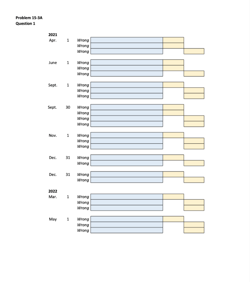 Problem 15-3A
Question 1
2021
Apr.
June
Sept.
Sept. 1
Nov.
Dec.
Dec.
2022
Mar.
1
May
1
30
Wrong
Wrong
Wrong
1
Wrong
Wrong
Wrong
1
Wrong
Wrong
Wrong
Wrong
Wrong
Wrong
Wrong
31 Wrong
Wrong
Wrong
Wrong
Wrong
31 Wrong
Wrong
Wrong
Wrong
Wrong
Wrong
Wrong
Wrong