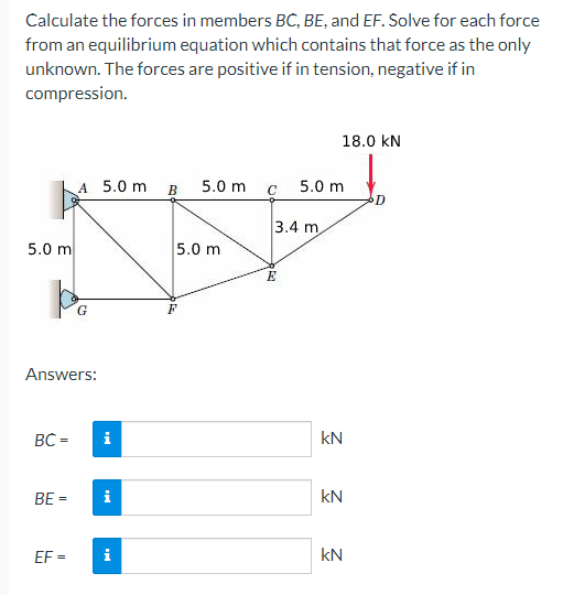 Calculate the forces in members BC, BE, and EF. Solve for each force
from an equilibrium equation which contains that force as the only
unknown. The forces are positive if in tension, negative if in
compression.
5.0 m
b
BC=
Answers:
BE=
A 5.0 m
EF=
G
i
i
i
B 5.0 m
5.0 m
C
3.4 m
E
18.0 KN
5.0 m
kN
kN
KN
D