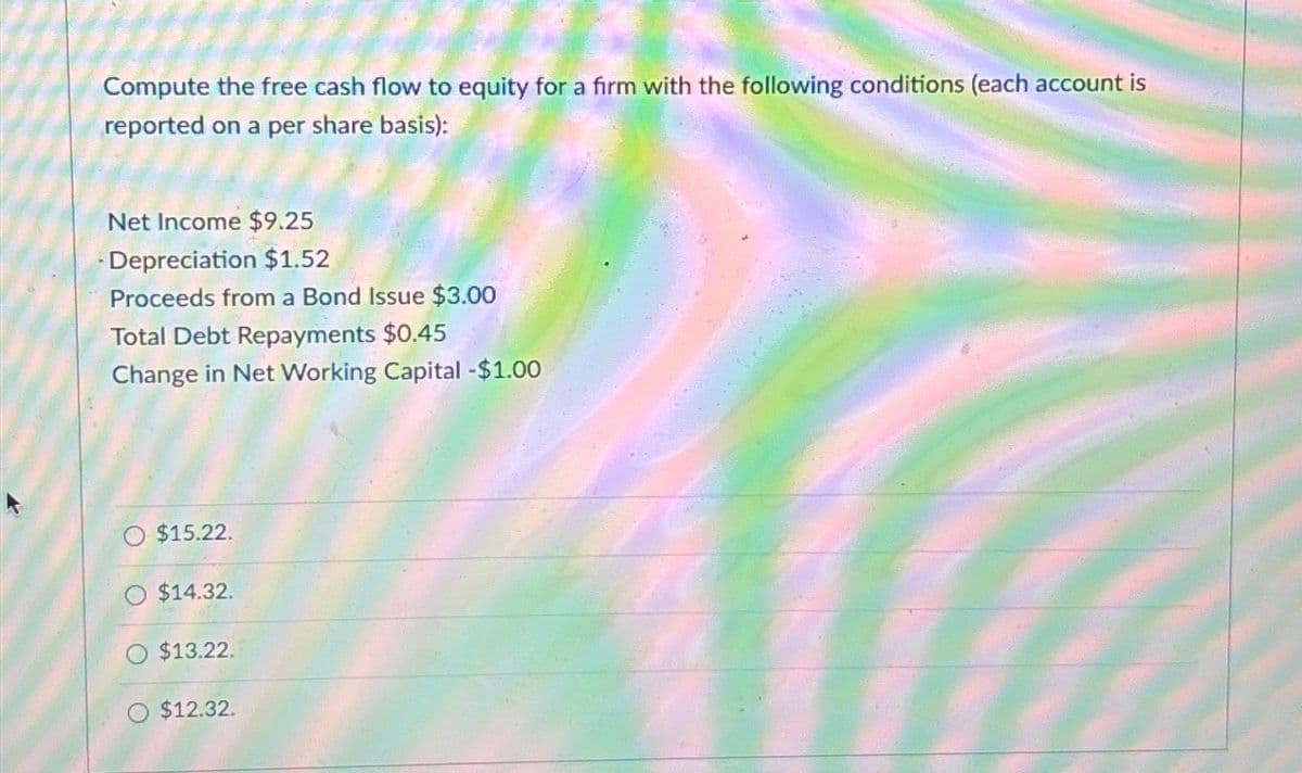 Compute the free cash flow to equity for a firm with the following conditions (each account is
reported on a per share basis):
Net Income $9.25
Depreciation $1.52
Proceeds from a Bond Issue $3.00
Total Debt Repayments $0.45
Change in Net Working Capital - $1.00
$15.22.
O $14.32.
$13.22.
$12.32.