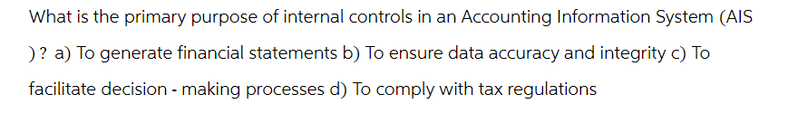 What is the primary purpose of internal controls in an Accounting Information System (AIS
)? a) To generate financial statements b) To ensure data accuracy and integrity c) To
facilitate decision-making processes d) To comply with tax regulations