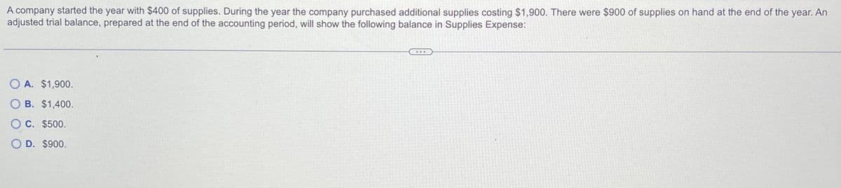 A company started the year with $400 of supplies. During the year the company purchased additional supplies costing $1,900. There were $900 of supplies on hand at the end of the year. An
adjusted trial balance, prepared at the end of the accounting period, will show the following balance in Supplies Expense:
OA. $1,900.
O B. $1,400.
C. $500.
O D. $900.