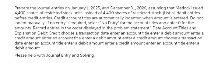 Prepare the journal entries on January 1, 2025, and December 31, 2026, assuming that Metlock issued
4,400 shares of restricted stock units instead of 4,400 shares of restricted stock. (List all debit entries
before credit entries. Credit account titles are automatically indented when amount is entered. Do not
indent manually. If no entry is required, select "No Entry" for the account titles and enter O for the
amounts. Record entries in the order displayed in the problem statement.) Date Account Titles and
Explanation Debit Credit choose a transaction date enter an account title enter a debit amount enter a
credit amount enter an account title enter a debit amount enter a credit amount choose a transaction
date enter an account title enter a debit amount enter a credit amount enter an account title enter a
debit amount
Please help with Journal Entry and Solving.