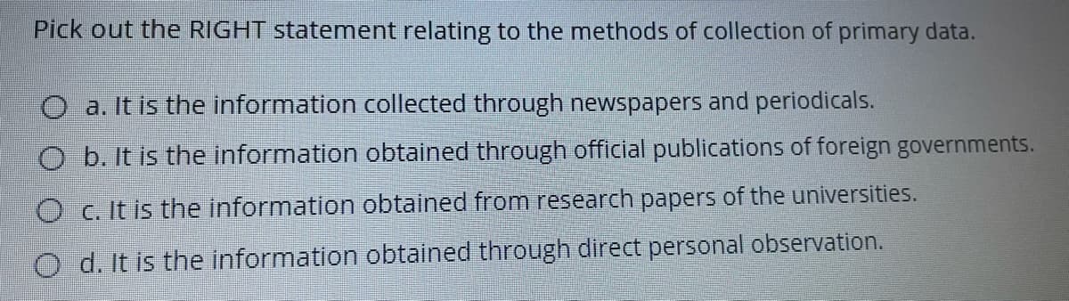 Pick out the RIGHT statement relating to the methods of collection of primary data.
O a. It is the information collected through newspapers and periodicals.
b. It is the information obtained through official publications of foreign governments.
O c. It is the information obtained from research papers of the universities.
O d. It is the information obtained through direct personal observation.
