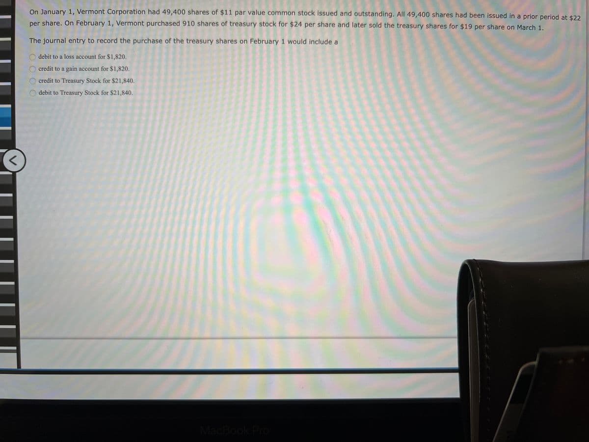 On January 1, Vermont Corporation had 49,400 shares of $11 par value common stock issued and outstanding. All 49,400 shares had been issued in a prior period at $22
per share. On February 1, Vermont purchased 910 shares of treasury stock for $24 per share and later sold the treasury shares for $19 per share on March 1.
The journal entry to record the purchase of the treasury shares on February 1 would include a
debit to a loss account for $1,820.
credit to a gain account for $1,820.
credit to Treasury Stock for $21,840.
debit to Treasury Stock for $21,840.
MacBook Pro
