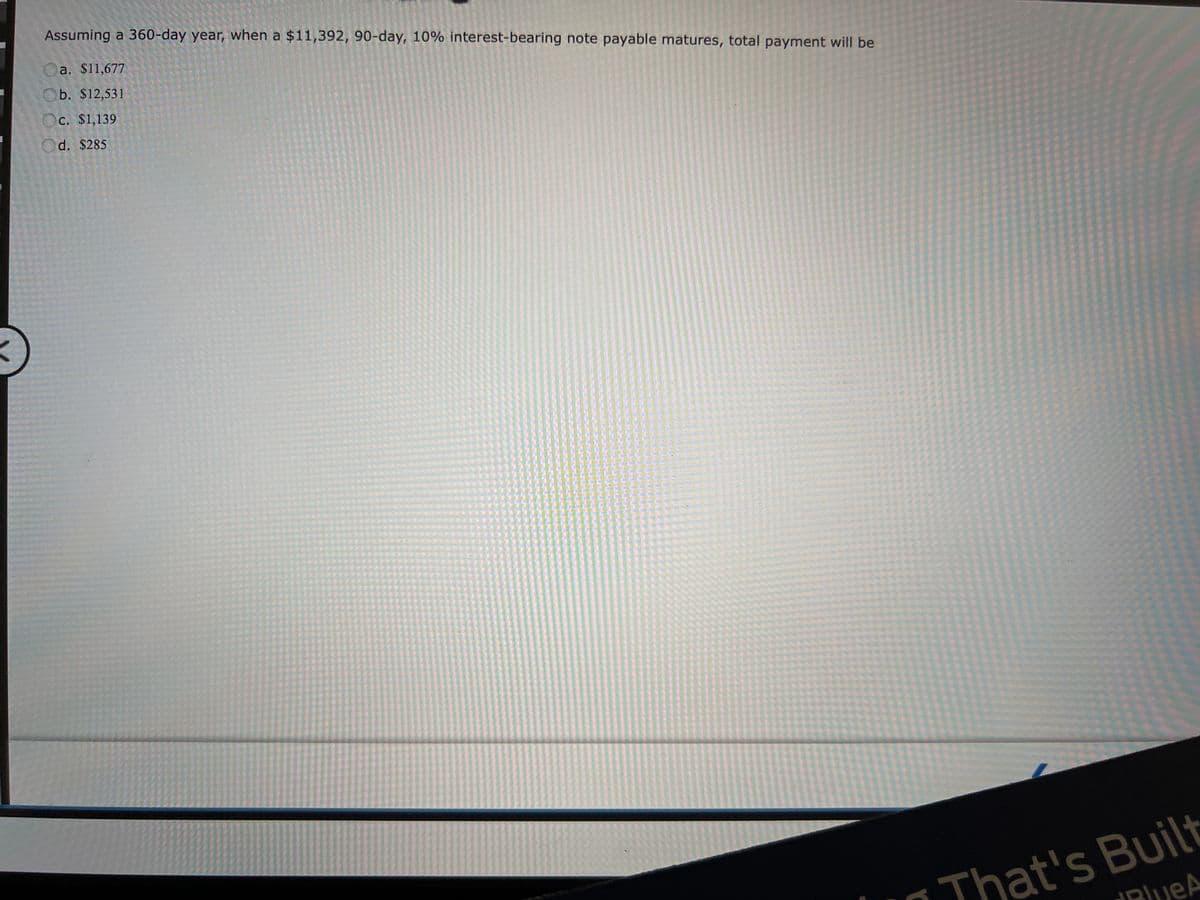 Assuming a 360-day year, when a $11,392, 90-day, 10% interest-bearing note payable matures, total payment will be
a. $11,677
Ob. $12,531
Oc. $1,139
Od. $285
That's Built
PlueA
