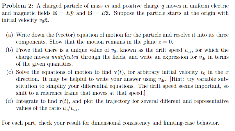 Problem 2: A charged particle of mass m and positive charge q moves in uniform electric
and magnetic fields E = Ey and B = B2. Suppose the particle starts at the origin with
initial velocity vox.
(a) Write down the (vector) equation of motion for the particle and resolve it into its three
components. Show that the motion remains in the plane z = 0.
(b) Prove that there is a unique value of vo, known as the drift speed var, for which the
charge moves undeflected through the fields, and write an expression for var in terms
of the given quantities.
(c) Solve the equations of motion to find v(t), for arbitrary initial velocity vo in the x
direction. It may be helpful to write your answer using dr. [Hint: try variable sub-
stitution to simplify your differential equations. The drift speed seems important, so
shift to a reference frame that moves at that speed.]
(d) Integrate to find r(t), and plot the trajectory for several different and representative
values of the ratio vo/vdr.
For each part, check your result for dimensional consistency and limiting-case behavior.
