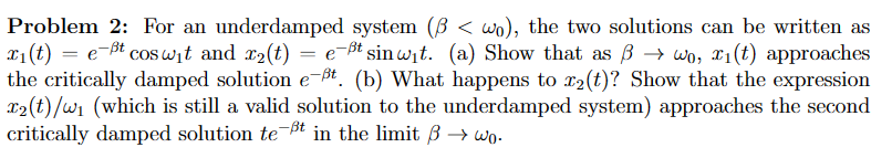 Problem 2: For an underdamped system (3< wo), the two solutions can be written as
x₁(t) = e-ßt cosw₁t and x₂(t) = e-ßt sin wit. (a) Show that as → wo, i(t) approaches
the critically damped solution e-Bt. (b) What happens to r₂(t)? Show that the expression
x₂(t)/W₁ (which is still a valid solution to the underdamped system) approaches the second
critically damped solution te-ßt in the limit ß→wo.