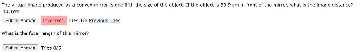 The virtual image produced by a convex mirror is one fifth the size of the object. If the object is 30.9 cm in front of the mirror, what is the image distance?
10.3 cm
Submit Answer Incorrect. Tries 1/5 Previous Tries
What is the focal length of this mirror?
Submit Answer Tries 0/5
