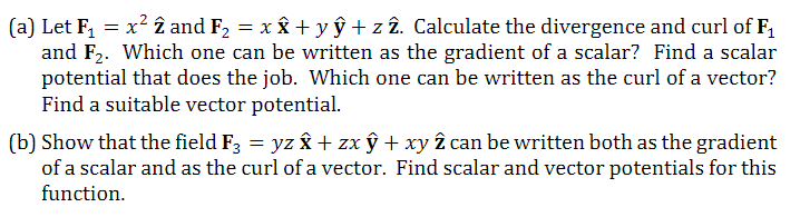 (a) Let F₁ = x² 2 and F₂ = x x + y ŷ + z 2. Calculate the divergence and curl of F₁
and F₂. Which one can be written as the gradient of a scalar? Find a scalar
potential that does the job. Which one can be written as the curl of a vector?
Find a suitable vector potential.
(b) Show that the field F3 = yz î + zx ŷ + xy 2 can be written both as the gradient
of a scalar and as the curl of a vector. Find scalar and vector potentials for this
function.