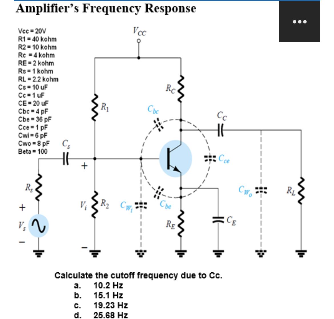 Amplifier's Frequency Response
Vcc=20V
R1 = 40 kohm
R2 = 10 kohm
Rc = 4 kohm
RE=2 kohm
Rs = 1 kohm
RL = 2.2 kohm
Cs = 10 uF
Cc = 1 uF
CE=20 uF
Cbc = 4 pF
Cbe = 36 pF
Cce 1 pF
Cwi = 6 pF
Cwo = 8 pF
Beta = 100
Rs
+
V₂
2
C5
H
+
R₁
Vcc
R₂ Cw₁
Cbc
Rc
Сье
RE
Cc
Cce
Calculate the cutoff frequency due to Cc.
a.
10.2 Hz
b.
15.1 Hz
C.
19.23 Hz
d. 25.68 Hz
CE
CWo
4
●●●
RL