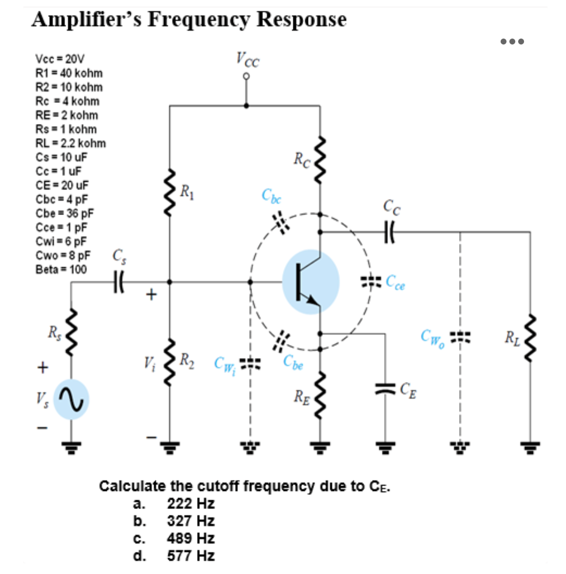 Amplifier's Frequency Response
Vcc=20V
R1 = 40 kohm
R2 = 10 kohm
Rc = 4 kohm
RE=2 kohm
Rs = 1 kohm
RL = 2.2 kohm
Cs = 10 uF
Cc = 1 uF
CE = 20 uF
Cbc = 4 pF
Cbe = 36 pF
Cce 1 pF
Cwi= 6 pF
Cwo = 8 pF
Beta = 100
Rs
+I
2
V₁
+
C.
d.
R₁
Vcc
R₂ Cw₁
Cbc
RC
Сbe
RE
Cc
Cce
Calculate the cutoff frequency due to CE.
a.
222 Hz
b.
327 Hz
489 Hz
577 Hz
RL
Cwo
111
CE
●●●
4
