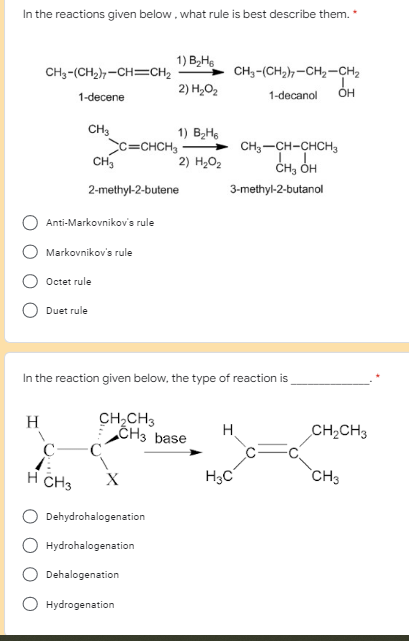 In the reactions given below, what rule is best describe them. *
1) B₂H6
CH3-(CH₂)-CH=CH₂
CH3-(CH₂)7-CH₂-CH₂
1-decanol OH
2) H₂O₂
1-decene
CH3
1) B₂H₁
2) H₂O₂
CH3-CH-CHCH3
CH₂ OH
C=CHCH3
CH₂
2-methyl-2-butene
H CH3
Anti-Markovnikov's rule
Markovnikov's rule
Octet rule
Duet rule
In the reaction given below, the type of reaction is
H
CH₂CH3
CH3 base
H
H3C
3-methyl-2-butanol
X
Dehydrohalogenation
Hydrohalogenation
Dehalogenation
Hydrogenation
CH₂CH3
CH3