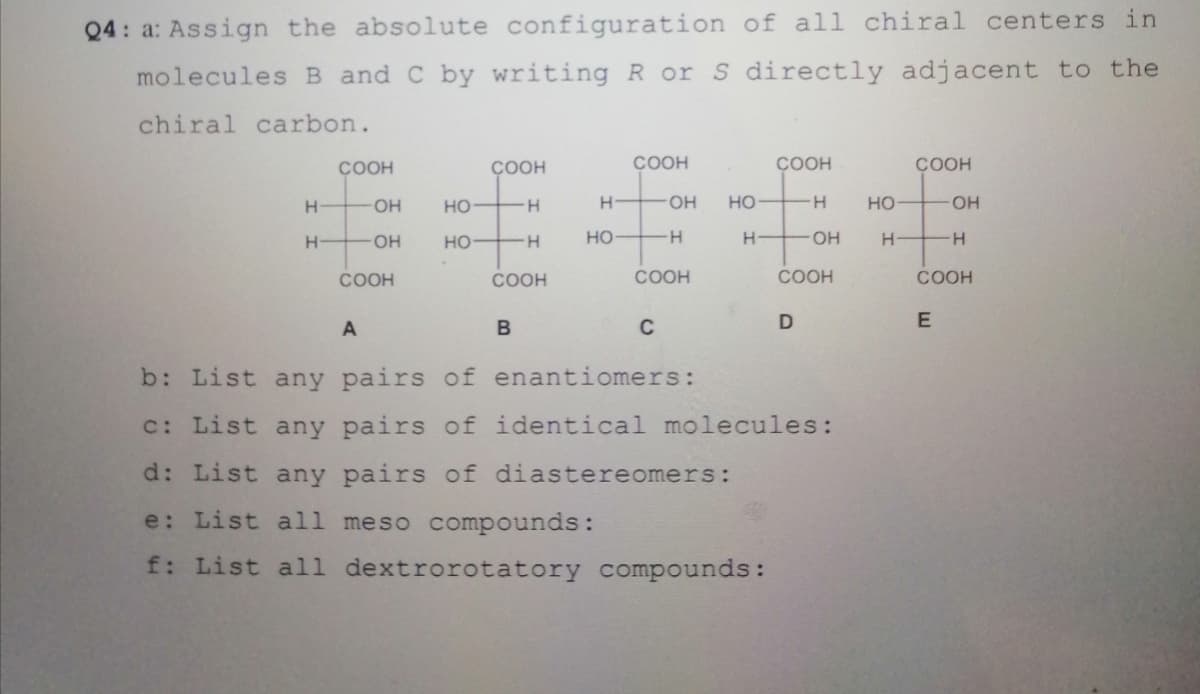 Q4: a: Assign the absolute configuration of all chiral centers in
molecules B and C by writing R or S directly adjacent to the
chiral carbon.
COOH
COOH
COOH
ÇOOH
ÇOOH
H-
HO-
но
H-
H.
HO-
но
H.
но
HO.
H-
OH
но
-H-
но
H.
HO-
H.
COOH
COOH
COOH
COOH
COOH
A
C
b: List any pairs of enantiomers:
c: List any pairs of identical molecules:
d: List any pairs of diastereomers:
e: List all meso compounds:
f: List all dextrorotatory compounds:
