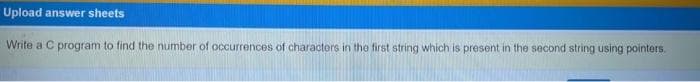 Upload answer sheets
Write a C program to find the number of occurrences of characters in the first string which is present in the second string using pointers.
