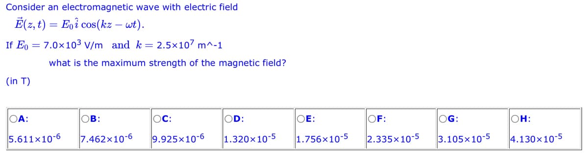 Consider an electromagnetic wave with electric field
Ē(z, t) = Eoi cos(kz – wt).
If Eo 7.0×10³ V/m and k = 2.5x107 m^-1
(in T)
OA:
what is the maximum strength of the magnetic field?
5.611x10-6
OB:
7.462x10-6
OC:
OD:
OE:
OF:
9.925x10-6 1.320x10-5 1.756x10-5 2.335x10-5
OG:
3.105x10-5
OH:
4.130x10-5