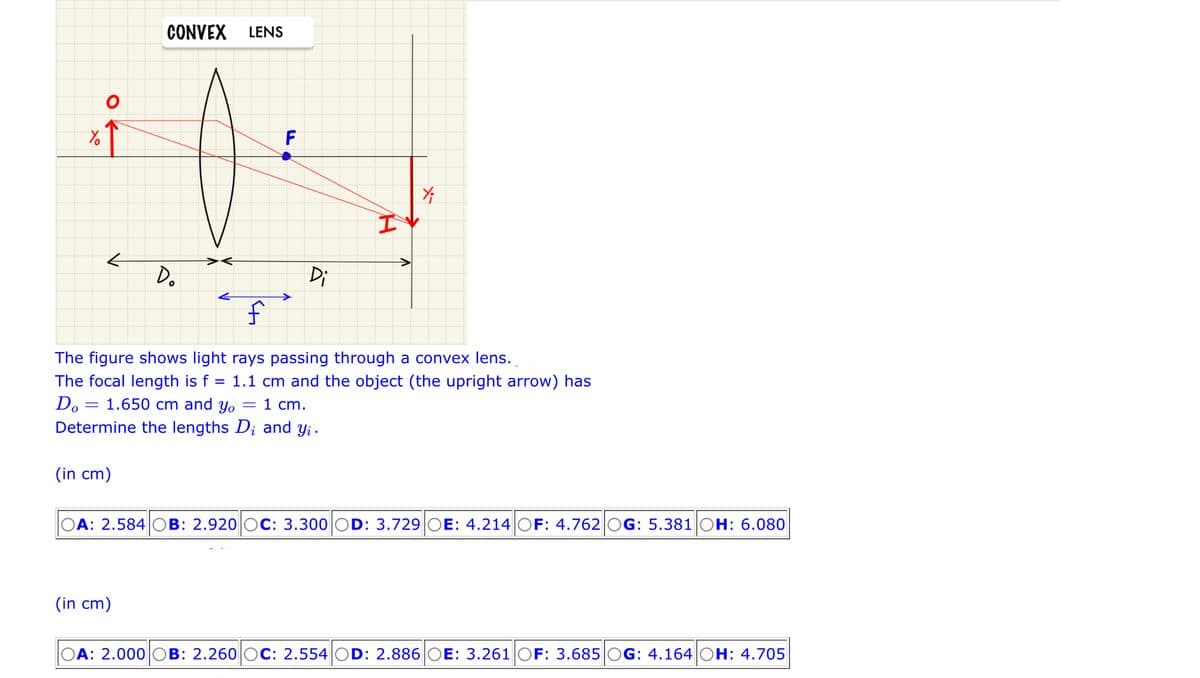 Yo
←
CONVEX LENS
Do
F
(in cm)
Di
I
f
The figure shows light rays passing through a convex lens.
The focal length is f
=
Do = 1.650 cm and yo
Determine the lengths D; and yi.
(in cm)
Y;
1.1 cm and the object (the upright arrow) has
= 1 cm.
A: 2.584 OB: 2.920 OC: 3.300 OD: 3.729 OE: 4.214 OF: 4.762 OG: 5.381 OH: 6.080
A: 2.000 OB: 2.260 OC: 2.554 OD: 2.886 OE: 3.261 OF: 3.685 OG: 4.164 OH: 4.705
