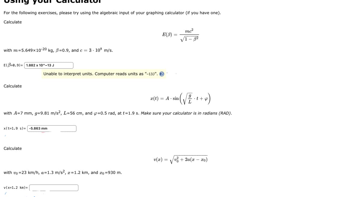 For the following exercises, please try using the algebraic input of your graphing calculator (if you have one).
Calculate
with m=5.649x10-20 kg, B=0.9, and c = 3.108 m/s.
E(3=0.9)= 1.882 x 10^-13 J
Calculate
Unable to interpret units. Computer reads units as "-13J".
x(t-1.9 s)= -5.863 mm
Calculate
9
im ( √ ² · ( + x)
with A=7 mm, g=9.81 m/s², L=56 cm, and p=0.5 rad, at t=1.9 s. Make sure your calculator is in radians (RAD).
with vo=23 km/h, a=1.3 m/s², x=1.2 km, and co=930 m.
v(x=1.2 km)=
E(B)
mc²
√1-32
x(t) = A sin
v(x) /v² + 2a(x-xo)
V