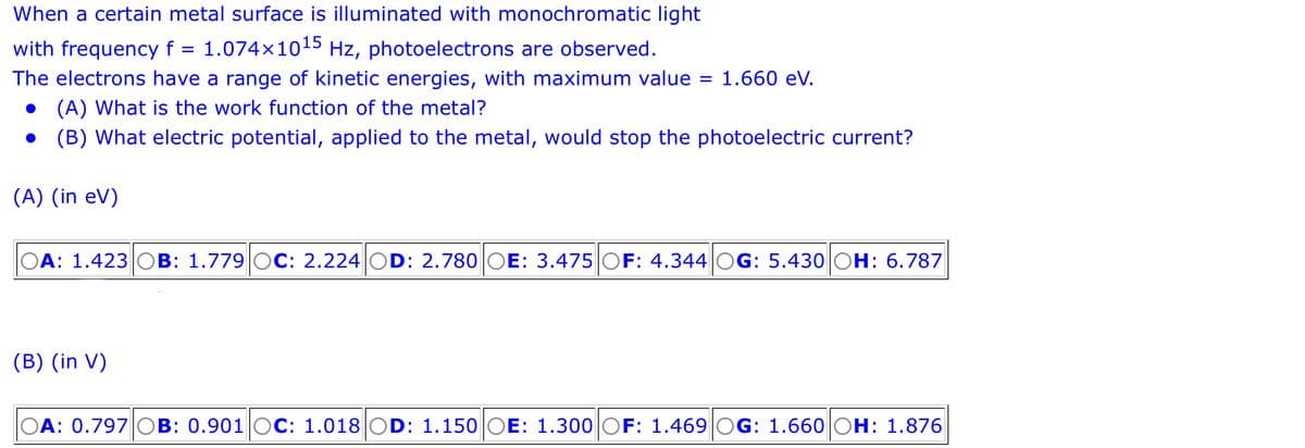 When a certain metal surface is illuminated with monochromatic light
with frequency f = 1.074×1015 Hz, photoelectrons are observed.
The electrons have a range of kinetic energies, with maximum value = 1.660 eV.
(A) What is the work function of the metal?
● (B) What electric potential, applied to the metal, would stop the photoelectric current?
(A) (in eV)
OA: 1.423 OB: 1.779 OC: 2.224 OD: 2.780 OE: 3.475 OF: 4.344 OG: 5.430 OH: 6.787
(B) (in V)
OA: 0.797 OB: 0.901 OC: 1.018 OD: 1.150 |OE: 1.300 OF: 1.469 OG: 1.660 OH: 1.876