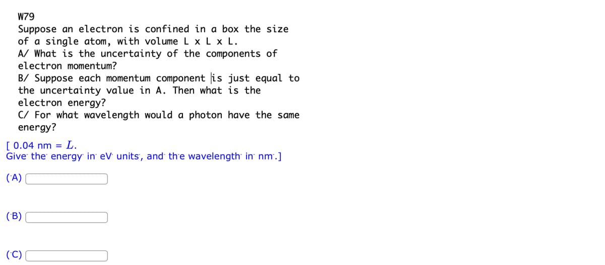 W79
Suppose an electron is confined in a box the size
of a single atom, with volume L x L x L.
A/ What is the uncertainty of the components of
electron momentum?
B/ Suppose each momentum component is just equal to
the uncertainty value in A. Then what the
electron energy?
C/ For what wavelength would a photon have the same
energy?
[ 0.04 nm L.
Give the energy in eV units, and the wavelength in nm.]
(A)
(B)
(C)