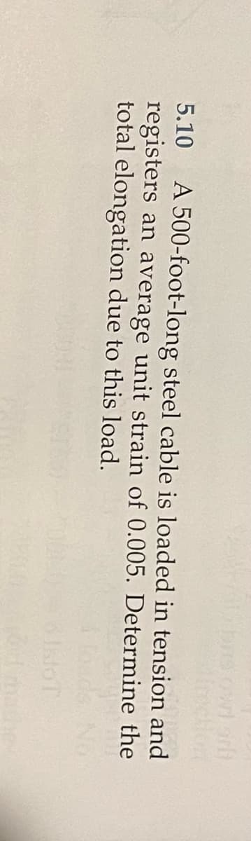 5.10 A 500-foot-long steel cable is loaded in tension and
registers an average unit strain of 0.005. Determine the
total elongation due to this load.
MOT