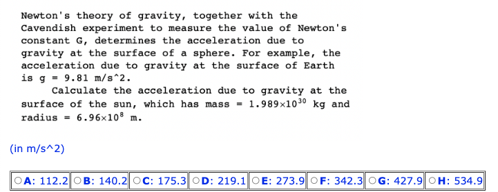 Newton's theory of gravity, together with the
Cavendish experiment to measure the value of Newton's
constant G, determines the acceleration due to
gravity at the surface of a sphere. For example, the
acceleration due to gravity at the surface of Earth
is g 9.81 m/s^2.
Calculate the acceleration due to gravity at the
surface of the sun, which has mass 1.989x10 30 kg and
6.96x108 m.
radius =
(in m/s^2)
A: 112.2 OB: 140.2 OC: 175.3 OD: 219.1 OE: 273.9 OF: 342.3 OG: 427.9 OH: 534.9