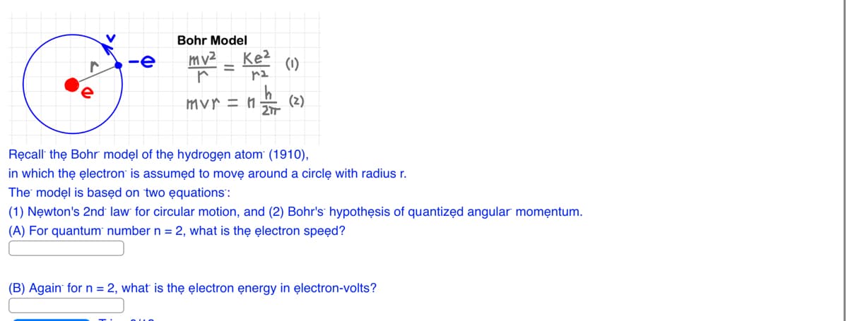 V
r
C
-e
Bohr Model
mv²
r
Ke²
ra
Que
mvr = n
2Tr
(1)
(2)
Recall the Bohr model of the hydrogen atom (1910),
in which the electron is assumed to move around a circle with radius r.
The model is based on two equations":
(1) Newton's 2nd law for circular motion, and (2) Bohr's hypothesis of quantized angular momentum.
(A) For quantum number n = 2, what is the electron speed?
(B) Again for n = 2, what is the electron energy in electron-volts?