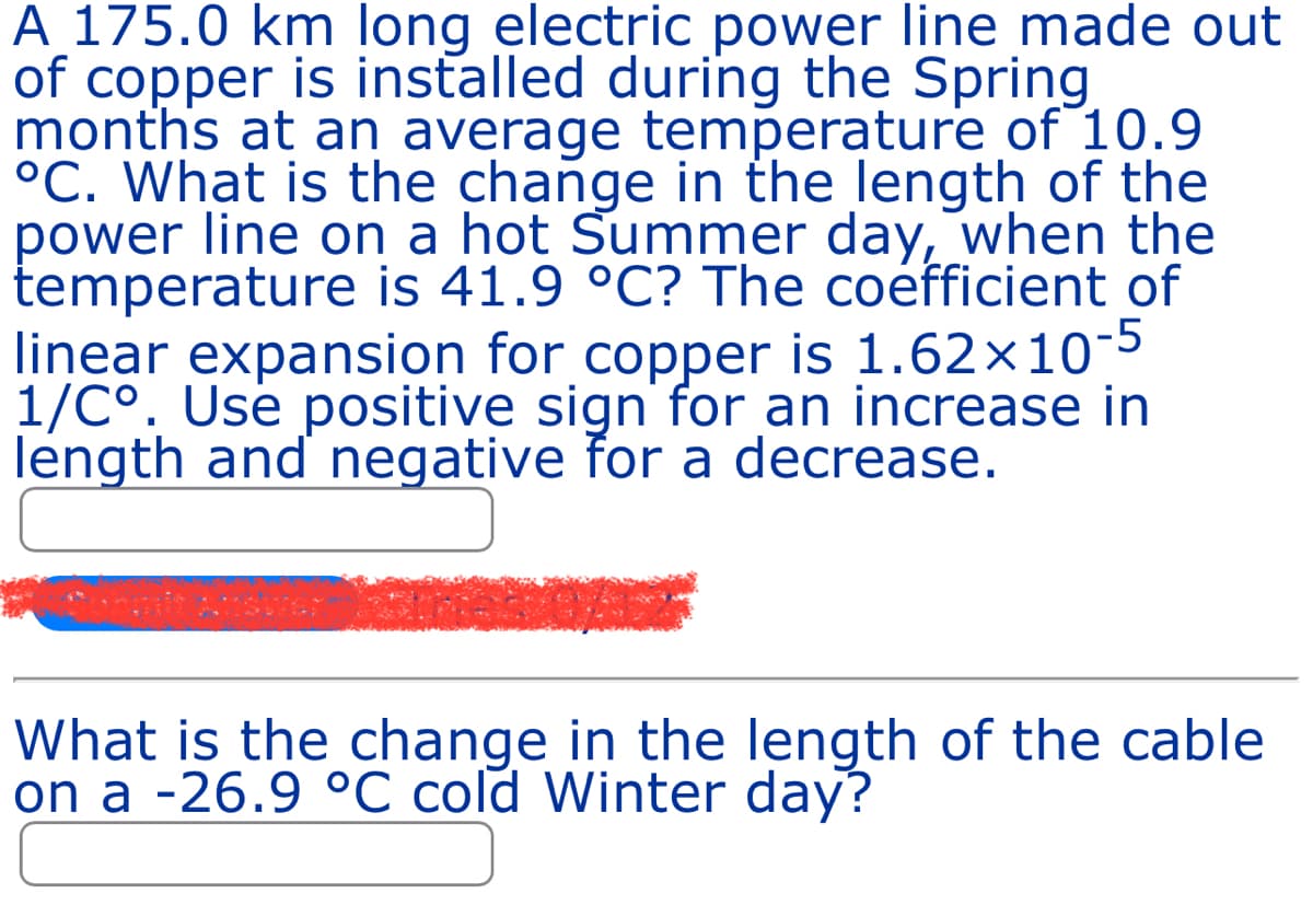 A 175.0 km long electric power line made out
of copper is installed during the Spring
months at an average temperature of 10.9
°C. What is the change in the length of the
power line on a hot Summer day, when the
temperature is 41.9 °C? The coefficient of
linear expansion for copper is 1.62×10-5
1/C°. Use positive sign for an increase in
length and negative for a decrease.
What is the change in the length of the cable
on a -26.9 °C cold Winter day?