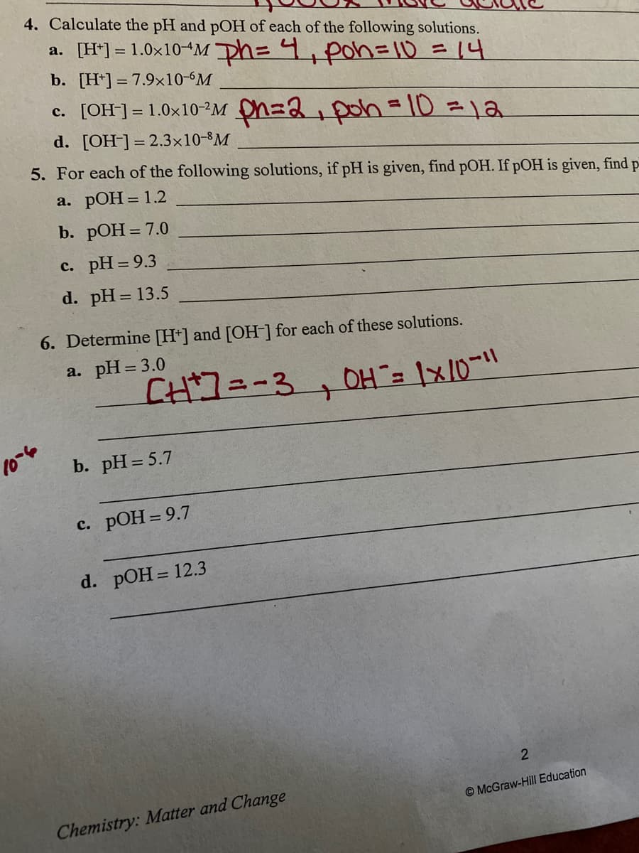 4. Calculate the pH and pOH of each of the following solutions.
a. [H*] = 1.0x10-M ph= 4,poh=10 =14
b. [H*] = 7.9×10-M
c. [OH] =1.0x10-2M h=2,poh= 10 =12
d. [OH-] = 2.3×10-8M
5. For each of the following solutions, if pH is given, find pOH. If pOH is given, find p-
а. РОН 3D 1.2
b. pOH = 7.0
с. рH 3D9.3
d. pH = 13.5
6. Determine [H+] and [OH-] for each of these solutions.
a. pH= 3.0
CH7=-3
10-6
b. pH = 5.7
c. pOH = 9.7
d. pOH = 12.3
Chemistry: Matter and Change
© McGraw-Hill Education
