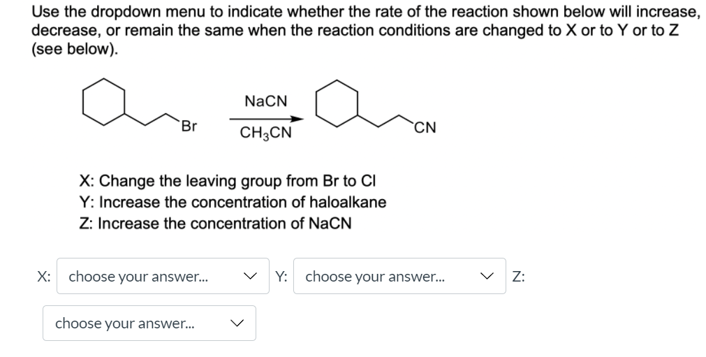 Use the dropdown menu to indicate whether the rate of the reaction shown below will increase,
decrease, or remain the same when the reaction conditions are changed to X or to Y or to Z
(see below).
NaCN
Br
CN
CH3CN
X: Change the leaving group from Br to CI
Y: Increase the concentration of haloalkane
Z: Increase the concentration of NaCN
X:
choose your answer...
Y:
choose your answer...
Z:
choose your answer...
>
