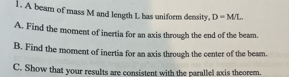 1. A beam of mass M and length L has uniform density, D = M/L.
A. Find the moment of inertia for an axis through the end of the beam.
B. Find the moment of inertia for an axis through the center of the beam.
C. Show that your results are consistent with the parallel axis theorem.