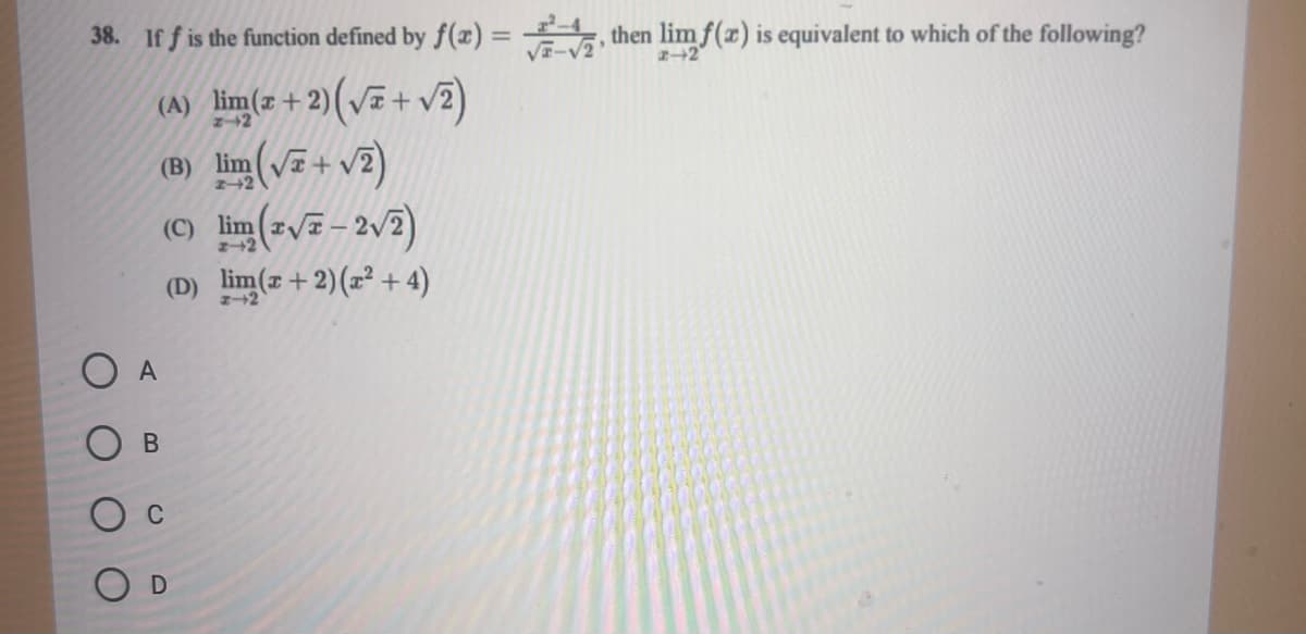 38. If f is the function defined by f(x)=, then limf(x) is equivalent to which of the following?
(A) lim(2+2)(√2+ √2)
(B) lim (√+ √2)
A
(C) lim (2√7-2√2)
z
(D) lim(x + 2)(x² + 4)
B
Ос
D